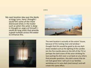 ...
My next location idea was the docks
at kings Lynn, here I thought I
could film some of the more
distressed shots in the trailer
such as when the actor is deep
in thought or angry at himself; I
could do long shots that provide
a good outlook across the water
to enhance this.
The next location is actually at the actors’ house,
because of the rocking chair and window I
thought that this would be good to do any dark
shots needed such as the lighting of the candles
(on the fire mantle piece on the left of the TV) or
perhaps the dark scene of the actor drinking his
tea/ putting his shirt over a cut back an any others
that provoke questions. Any dark scenes that do
not look good here I will suit in our families
workshop as it is very dark (and messy!) and will
create this same effect.
 