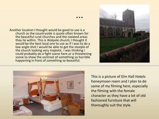 ...
Another location I thought would be good to use is a
church as the countryside is quote often known for
the beautiful rural churches and the isolated areas
they lie within. This is Walpole church; I thought it
would be the best local one to use as if I was to do a
low angle shot I would be able to get the steeple of
the church looking very majestic. I was thinking I
could probably do a fight scene here or a threatening
scene to show the contrast of something so horrible
happening in front of something so beautiful.
This is a picture of Elm Hall Hotels
honeymoon room and I plan to do
some of my filming here, especially
the filming with the female
character as they have a lot of old
fashioned furniture that will
thoroughly suit the style.
 