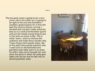 ...
The tea party scene is going to be a very
iconic clip in the trailer as it is going to
be right at the end and therefore I
needed a good location for it that still
kept the country theme running. I
decided that my Nan’s table would be
best as it is small and therefore quaint
and just the totally wrong thing to put
in line with an action trailer. This is
what I want, I want to confuse the
audience and make them wonder why
I have chosen that specific place, like
at this point they would question why
I used such an old fashioned and
grandma style table and it is to show
his wife’s style come through him and
show the point in which he really gets
taken over by her and he falls into an
almost psychotic state.
 