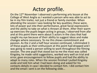 Actor profile.
On the 12th November I observed a performing arts lesson at the
College of West Anglia as I wanted a person who was able to act to
be in my film trailer, not just a friend or family member. When
attending the session I was looking for key qualities; these were,
lots of power put into their performance, great facial expressions
and the ability to take on what is thrown at them. After their warm
up exercises the pupils began acting in groups, I observed from afar
and at this point there were about 5 actors in the class that had
caught my eye because of their ability to suggest ideas and make
changes where necessary. To me this shows commitment and
passion. As the 2 and a half hour session continued, I eliminated 3
of these pupils as their enthusiasm at this point had dropped and I
was going to need a person willing to work throughout the filming
session. The one pupil that stood out to me the most was called
Kingsley, he made valid suggestions, worked very well on trial and
error, gave encouragement to fellow pupils and had the ability to
adapt to many roles. When the session finished I pulled Kingsley
aside and told him what I had been doing and asked for his
contacts details in case I decided to contact him. I did contact him
and the email i sent is on the following slide...
 