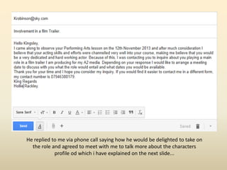 He replied to me via phone call saying how he would be delighted to take on
the role and agreed to meet with me to talk more about the characters
profile od which i have explained on the next slide...
 