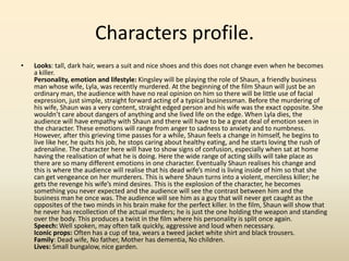 Characters profile.
• Looks: tall, dark hair, wears a suit and nice shoes and this does not change even when he becomes
a killer.
Personality, emotion and lifestyle: Kingsley will be playing the role of Shaun, a friendly business
man whose wife, Lyla, was recently murdered. At the beginning of the film Shaun will just be an
ordinary man, the audience with have no real opinion on him so there will be little use of facial
expression, just simple, straight forward acting of a typical businessman. Before the murdering of
his wife, Shaun was a very content, straight edged person and his wife was the exact opposite. She
wouldn’t care about dangers of anything and she lived life on the edge. When Lyla dies, the
audience will have empathy with Shaun and there will have to be a great deal of emotion seen in
the character. These emotions will range from anger to sadness to anxiety and to numbness.
However, after this grieving time passes for a while, Shaun feels a change in himself, he begins to
live like her, he quits his job, he stops caring about healthy eating, and he starts loving the rush of
adrenaline. The character here will have to show signs of confusion, especially when sat at home
having the realisation of what he is doing. Here the wide range of acting skills will take place as
there are so many different emotions in one character. Eventually Shaun realises his change and
this is where the audience will realise that his dead wife’s mind is living inside of him so that she
can get vengeance on her murderers. This is where Shaun turns into a violent, merciless killer; he
gets the revenge his wife’s mind desires. This is the explosion of the character, he becomes
something you never expected and the audience will see the contrast between him and the
business man he once was. The audience will see him as a guy that will never get caught as the
opposites of the two minds in his brain make for the perfect killer. In the film, Shaun will show that
he never has recollection of the actual murders; he is just the one holding the weapon and standing
over the body. This produces a twist in the film where his personality is split once again.
Speech: Well spoken, may often talk quickly, aggressive and loud when necessary.
Iconic props: Often has a cup of tea, wears a tweed jacket white shirt and black trousers.
Family: Dead wife, No father, Mother has dementia, No children.
Lives: Small bungalow, nice garden.
 