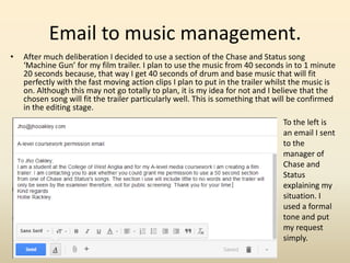 Email to music management.
• After much deliberation I decided to use a section of the Chase and Status song
‘Machine Gun’ for my film trailer. I plan to use the music from 40 seconds in to 1 minute
20 seconds because, that way I get 40 seconds of drum and base music that will fit
perfectly with the fast moving action clips I plan to put in the trailer whilst the music is
on. Although this may not go totally to plan, it is my idea for not and I believe that the
chosen song will fit the trailer particularly well. This is something that will be confirmed
in the editing stage.
To the left is
an email I sent
to the
manager of
Chase and
Status
explaining my
situation. I
used a formal
tone and put
my request
simply.
 