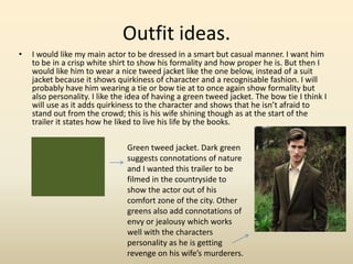 Outfit ideas.
• I would like my main actor to be dressed in a smart but casual manner. I want him
to be in a crisp white shirt to show his formality and how proper he is. But then I
would like him to wear a nice tweed jacket like the one below, instead of a suit
jacket because it shows quirkiness of character and a recognisable fashion. I will
probably have him wearing a tie or bow tie at to once again show formality but
also personality. I like the idea of having a green tweed jacket. The bow tie I think I
will use as it adds quirkiness to the character and shows that he isn’t afraid to
stand out from the crowd; this is his wife shining though as at the start of the
trailer it states how he liked to live his life by the books.
Green tweed jacket. Dark green
suggests connotations of nature
and I wanted this trailer to be
filmed in the countryside to
show the actor out of his
comfort zone of the city. Other
greens also add connotations of
envy or jealousy which works
well with the characters
personality as he is getting
revenge on his wife’s murderers.
 