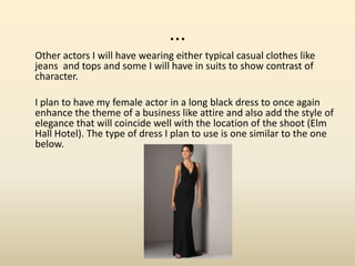 ...
Other actors I will have wearing either typical casual clothes like
jeans and tops and some I will have in suits to show contrast of
character.
I plan to have my female actor in a long black dress to once again
enhance the theme of a business like attire and also add the style of
elegance that will coincide well with the location of the shoot (Elm
Hall Hotel). The type of dress I plan to use is one similar to the one
below.
 