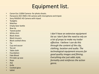 Equipment list.
• Canon Eos 1100d Camera- for photo shoots.
• Panasonic AVC HMC1 HD camera with microphone and tripod.
• Sony PJ650VE HD Camera with tripod
• Tealights
• Matches
• Empty beer bottle
• Bow tie
• Tweed jacket
• White shirt
• Black shoes
• Black trousers
• Black cocktail dress
• Tie
• Cup and saucer
• Tea set
• Table cloth
• Foundation
• Fake Blood
• FX make up wax
• Rope
• Axe
• Knife
• Cocktail glass
• tablet
I don't have an extensive equipment
list as I don't feel the need to rely on
a lot of props to make my trailer
effective. I believe I can do this
through the content of the clip,
clothing, location and audio. The
technological equipment ensures for
good quality images and filming.
Everything else just adds style,
formality and reinforces the action
genre.
 