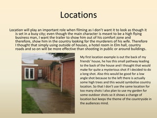 Locations
Location will play an important role when filming as I don’t want it to look as though it
is set in a busy city; even though the main character is meant to be a high flying
business man, I want the trailer to show him out of his comfort zone and
therefore, show him in the country looking for the murderers of his wife. Therefore
I thought that simply using outside of houses, a hotel room in Elm hall, country
roads and so on will be more effective than shooting in public or around buildings.
My first location example is out the back of my
friends’ house, he has this small pathway leading
to the back of the house and I thought that would
make for quite a mysterious shot if I decided to do
a long shot. Also this would be good for a low
angle shot because to the left there is actually
some high trees and this would symbolise country
location. So that I don’t use the same location for
too many shots I also plan to use my garden for
some outdoor shots so it shows a change of
location but keeps the theme of the countryside in
the audiences mind.
 