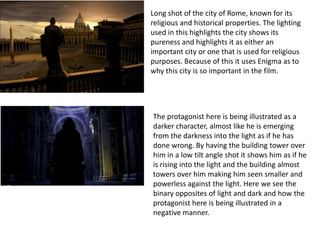 Long shot of the city of Rome, known for its religious and historical properties. The lighting used in this highlights the city shows its pureness and highlights it as either an important city or one that is used for religious purposes. Because of this it uses Enigma as to why this city is so important in the film.  The protagonist here is being illustrated as a darker character, almost like he is emerging from the darkness into the light as if he has done wrong. By having the building tower over him in a low tilt angle shot it shows him as if he is rising into the light and the building almost towers over him making him seen smaller and powerless against the light. Here we see the binary opposites of light and dark and how the protagonist here is being illustrated in a negative manner.  