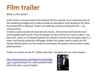 What is a film trailer?

A film trailer is visual preview of the feature film (an advert). Its an important part of
the marketing strategy and is made to build up anticipation and excitement for when
the theatre film is released. Trailers are made by company making the film – e.g.
Universal films.
A trailer usually includes the best bits of a movie , the funniest stuff and the most
action packed stuff usually. They should give an idea of what the movie is about , the
basis of it , who’s in it and plot however the storyline should never be given away in a
trailer and should instead be cliffhanger (makes the viewer want to watch the full
movie). Movie trailers are also made to accompany the posters and any other media
advertisement.

Trailers are shown on the TV , Online (YouTube , Facebook ect.) or in the theatre.

http://www.youtube.com/watch?v=CvUxdQ4q
-Lg is a good example of a action packed trailer
where the plot is easy to follow.
 