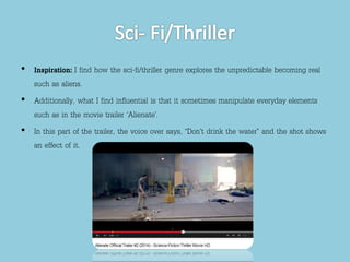 • Inspiration: I find how the sci-fi/thriller genre explores the unpredictable becoming real 
such as aliens. 
• Additionally, what I find influential is that it sometimes manipulate everyday elements 
such as in the movie trailer ‘Alienate’. 
• In this part of the trailer, the voice over says, “Don’t drink the water” and the shot shows 
an effect of it. 
 