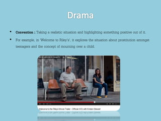 • Convention : Taking a realistic situation and highlighting something positive out of it. 
• For example, in ‘Welcome to Riley's’, it explores the situation about prostitution amongst 
teenagers and the concept of mourning over a child. 
 
