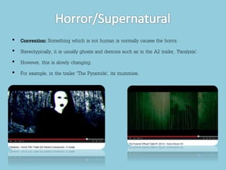 • Convention: Something which is not human is normally causes the horror. 
• Stereotypically, it is usually ghosts and demons such as in the A2 trailer, ‘Paralysis’. 
• However, this is slowly changing. 
• For example, in the trailer ‘The Pyramids’, its mummies. 
 