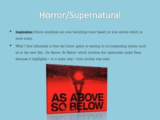 • Inspiration: Horror storylines are now becoming more based on true stories which is 
more scary. 
• What I find influential is that the horror genre is starting to in-cooperating history such 
as in the new film, ‘As Above, So Below’ which involves the catacombs under Paris 
because it highlights – in a scary way – how society was mad. 

