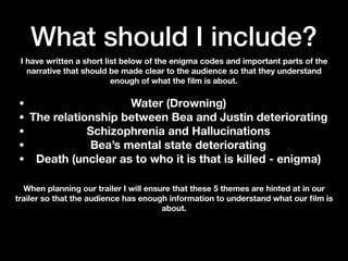 What should I include?
I have written a short list below of the enigma codes and important parts of the
narrative that should be made clear to the audience so that they understand
enough of what the ﬁlm is about.
• Water (Drowning)
• The relationship between Bea and Justin deteriorating
• Schizophrenia and Hallucinations
• Bea’s mental state deteriorating
• Death (unclear as to who it is that is killed - enigma)
When planning our trailer I will ensure that these 5 themes are hinted at in our
trailer so that the audience has enough information to understand what our ﬁlm is
about.
 
