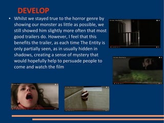 DEVELOP
● Whilst we stayed true to the horror genre by
showing our monster as little as possible, we
still showed him slightly more often that most
good trailers do. However, I feel that this
benefits the trailer, as each time The Entity is
only partially seen, as in usually hidden in
shadows, creating a sense of mystery that
would hopefully help to persuade people to
come and watch the film
 