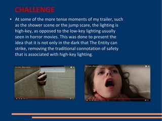 CHALLENGE
● At some of the more tense moments of my trailer, such
as the shower scene or the jump scare, the lighting is
high-key, as opposed to the low-key lighting usually
seen in horror movies. This was done to present the
idea that it is not only in the dark that The Entity can
strike, removing the traditional connotation of safety
that is associated with high-key lighting.
 