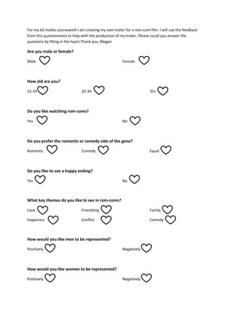 For my A2 media coursework I am creating my own trailer for a rom-com film. I will use the feedback
from this questionnaire to help with the production of my trailer. Please could you answer the
questions by filling in the heart.Thank you, Megan

Are you male or female?
Male

Female

How old are you?
15-24

25-34

35+

Do you like watching rom-coms?
Yes

No

Do you prefer the romantic or comedy side of the gene?
Romantic

Comedy

Equal

Do you like to see a happy ending?
Yes

No

What key themes do you like to see in rom-coms?
Love

Friendship

Family

Happiness

Conflict

Comedy

How would you like men to be represented?
Positively

Negatively

How would you like women to be represented?
Positively

Negatively

 