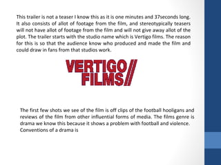 This trailer is not a teaser I know this as it is one minutes and 37seconds long.
It also consists of allot of footage from the film, and stereotypically teasers
will not have allot of footage from the film and will not give away allot of the
plot. The trailer starts with the studio name which is Vertigo films. The reason
for this is so that the audience know who produced and made the film and
could draw in fans from that studios work.
The first few shots we see of the film is off clips of the football hooligans and
reviews of the film from other influential forms of media. The films genre is
drama we know this because it shows a problem with football and violence.
Conventions of a drama is
 