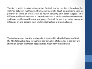 The film is set in London between two football teams, the film is based on the
violence between rival teams. Dramas will normally touch on problems such as
poverty or crime or issues such as health sexuality and other subjects. The
difference with urban drama is that urban drama is set in an urban environment
and faces problems with crime and gangs. Football factory is an urban drama as
it focuses on one persons story while he is involved in a football gang.
The trailer reveals that the protagonist is involved in a football gang and that
the film follows his story throughout the film, allot of character in the film are
shown on screen the trailer does not hide much from the audience.
 