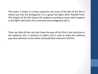 The trailer is shown in a linear sequence not much of the plot of the film is
shown just that the protagonist is in a gang that fights other football firms.
The enigma of the film leaves the audience wanting to know what happens
in the fights with other firms and what the protagonists fait is.
There are allot of fast cuts that show the pace of the film is fast and draw in
the audience, this is common in trailers and is used to make the audience
pay close attention to the trailer and build their interest in the film.
 