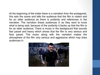 At the beginning of the trailer there is a narration from the protagonist,
this sets the scene and tells the audience that the film is violent and
for an older audience as there is profanity and references in the
narration. The narration draws audiences in as they want to know
what is being said, because of the profanity it backs up that the film is
for an older audience. There is music in the background that sounds
fast paced and heavy which shows that the film is very serious and
face paced. The music along with the narration makes the
atmosphere of the film very serious and aggressive which may draw
audiences in.
 