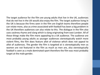 The target audience for the film are young adults that live in the UK, audiences
that do not live in the UK would also enjoy the film. The target audience living in
the UK is because the firms seen in the film are English teams therefore people
can relate more, also as crime associated with football has been a big problem in
the UK therefore audiences can also relate to this. The dialogue in the film also
uses cockney rhyme and slang which is slang originating from east London. All of
these things make the film more appealing to a UK audience. The audience are
most probably young adults as younger audiences stereotypically watch more
violent films, the film does feature allot of violence which does not appeal to
allot of audiences. The gender the film is targeted at is stereotypically men as
women are not featured in the film as much as men are, also stereotypically
football is seen as a male dominated sport therefore the film was most probably
target at the male gender.
 