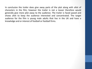 In conclusion the trailer does give away parts of the plot along with allot of
characters in the film, however the trailer is not a teaser therefore would
generally give more plot away to the audience. The trailer is faced paced and
shows allot to keep the audience interested and concentrated. The target
audience for the film is young male adults that live in the UK and have a
knowledge and or interest of football or football firms.
 