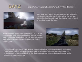 After some more scenes with the lone survivor it hen cuts
to an environmental scene showing a boat that has been
stranded on land, this gives off that that the game is based
on an island or near the coast .
The Trailer then shows some gameplay of DAYZ in first
person mode, with the player shooting at some zombies
with a gun. In the background you can see a watch tower
and barbed wire showing here may be some kind of
military base.
Overall I think this trailer is good because it shows a lot of the environment as well as gameplay.
This gives the trailer a heavy action theme with scenes of gunfights and bandit encounters. If
anything could be improved I believe that the company could of created a story from the trailer
rather then random gameplay.
https://www.youtube.com/watch?v=3ss1dckHhfI
 
