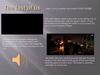 This trailer opens a black screen with a voice talking over it,
this gives suspense into what this game is about. It uses
these black screens through the trailer to cut to scenes, this
gives a sense of memory flashes.
The next scene is of people running and
screaming down a suburban street, in the
background you can see a fire. This makes the
audience wonder what there running from and
why.
The trailer uses slow mysterious music through the trailer
to give a very dark theme to the game, It then uses dialog
from the game to create a story. This trailer is cinematic
and relies on sound a lot.
https://www.youtube.com/watch?v=W01L70IGBgE
 