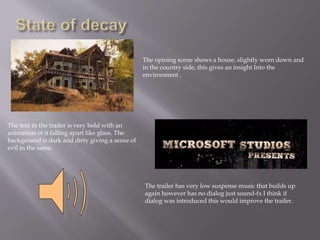 The opining scene shows a house, slightly worn down and
in the country side, this gives an insight Into the
environment .
The text in the trailer is very bold with an
animation of it falling apart like glass. The
background is dark and dirty giving a sense of
evil in the same.
The trailer has very low suspense music that builds up
again however has no dialog just sound-fx I think if
dialog was introduced this would improve the trailer.
 