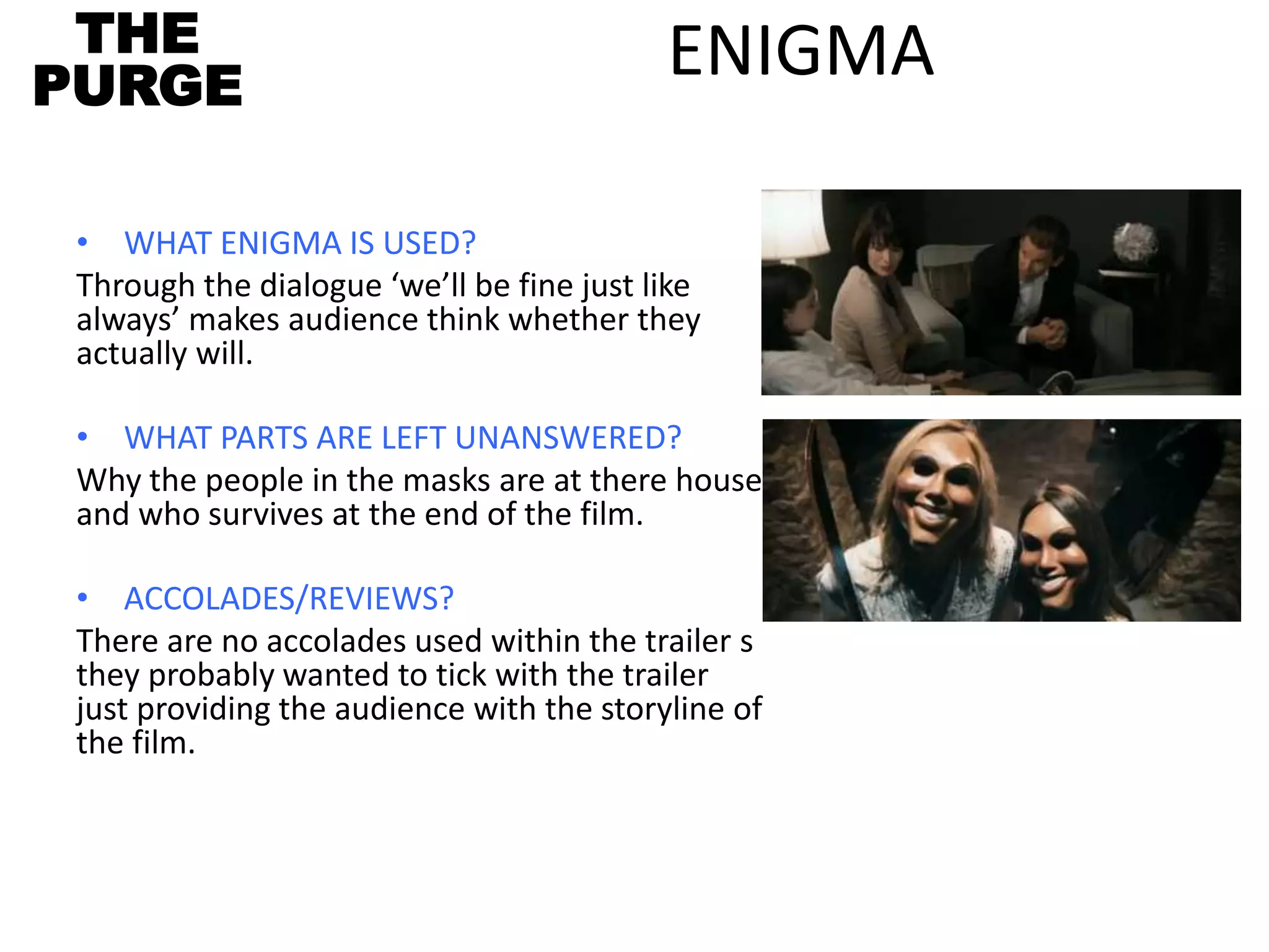 ENIGMA
• WHAT ENIGMA IS USED?
Through the dialogue ‘we’ll be fine just like
always’ makes audience think whether they
actually will.
• WHAT PARTS ARE LEFT UNANSWERED?
Why the people in the masks are at there house
and who survives at the end of the film.
• ACCOLADES/REVIEWS?
There are no accolades used within the trailer s
they probably wanted to tick with the trailer
just providing the audience with the storyline of
the film.
THE
PURGE
 