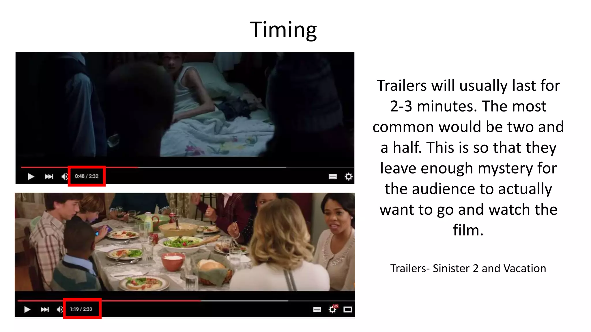 Timing
Trailers will usually last for
2-3 minutes. The most
common would be two and
a half. This is so that they
leave enough mystery for
the audience to actually
want to go and watch the
film.
Trailers- Sinister 2 and Vacation
 