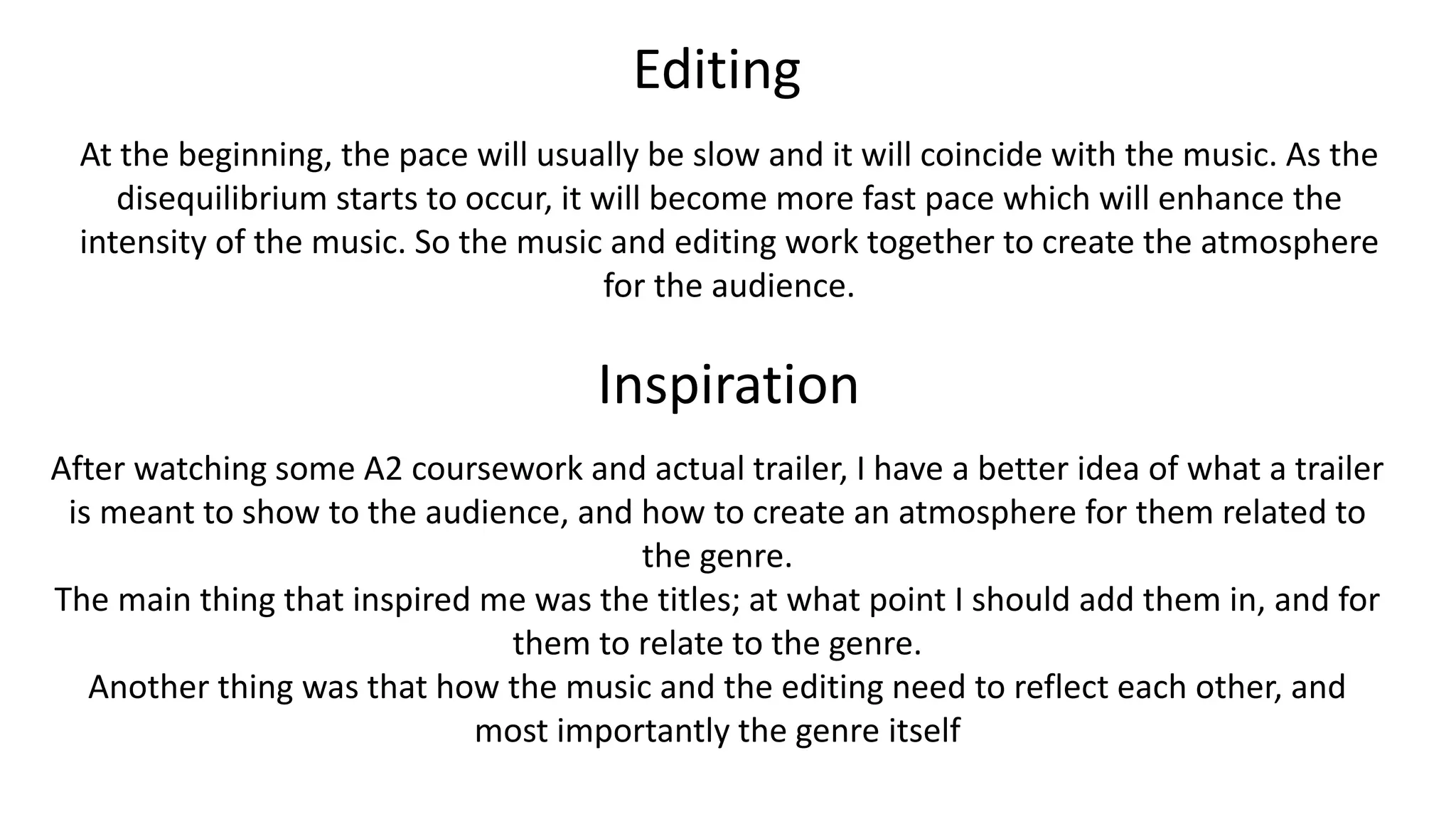 Editing
At the beginning, the pace will usually be slow and it will coincide with the music. As the
disequilibrium starts to occur, it will become more fast pace which will enhance the
intensity of the music. So the music and editing work together to create the atmosphere
for the audience.
Inspiration
After watching some A2 coursework and actual trailer, I have a better idea of what a trailer
is meant to show to the audience, and how to create an atmosphere for them related to
the genre.
The main thing that inspired me was the titles; at what point I should add them in, and for
them to relate to the genre.
Another thing was that how the music and the editing need to reflect each other, and
most importantly the genre itself
 