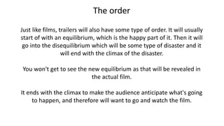 The order
Just like films, trailers will also have some type of order. It will usually
start of with an equilibrium, which is the happy part of it. Then it will
go into the disequilibrium which will be some type of disaster and it
will end with the climax of the disaster.
You won't get to see the new equilibrium as that will be revealed in
the actual film.
It ends with the climax to make the audience anticipate what's going
to happen, and therefore will want to go and watch the film.
 