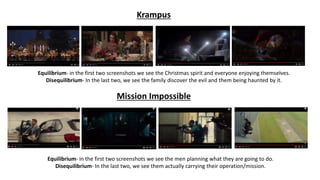 Krampus
Equilibrium- in the first two screenshots we see the Christmas spirit and everyone enjoying themselves.
Disequilibrium- In the last two, we see the family discover the evil and them being haunted by it.
Equilibrium- in the first two screenshots we see the men planning what they are going to do.
Disequilibrium- In the last two, we see them actually carrying their operation/mission.
Mission Impossible
 