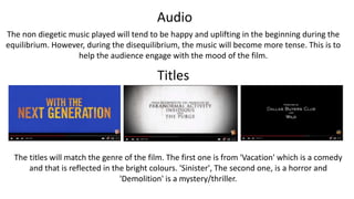 Audio
The non diegetic music played will tend to be happy and uplifting in the beginning during the
equilibrium. However, during the disequilibrium, the music will become more tense. This is to
help the audience engage with the mood of the film.
Titles
The titles will match the genre of the film. The first one is from 'Vacation' which is a comedy
and that is reflected in the bright colours. 'Sinister', The second one, is a horror and
'Demolition' is a mystery/thriller.
 