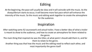 Editing
At the beginning, the pace will usually be slow and it will coincide with the music. As the
disequilibrium starts to occur, it will become more fast pace which will enhance the
intensity of the music. So the music and editing work together to create the atmosphere
for the audience.
Inspiration
After watching some A2 coursework and actual trailer, I have a better idea of what a trailer
is meant to show to the audience, and how to create an atmosphere for them related to
the genre.
The main thing that inspired me was the titles; at what point I should add them in, and for
them to relate to the genre.
Another thing was that how the music and the editing need to reflect each other, and
most importantly the genre itself
 
