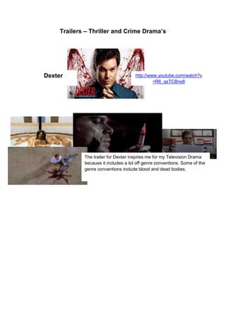 Trailers – Thriller and Crime Drama’s

Dexter

http://www.youtube.com/watch?v
=R6_qsTCBns8

The trailer for Dexter inspires me for my Television Drama
because it includes a lot off genre conventions. Some of the
genre conventions include blood and dead bodies.

 