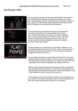 www.chillertv.com/friday13/13-most-romantic-horror-ﬁlms Kate Horn
 
In this sequence it shows the character, whilst the music changes to be-
gin to close. For the quick shot we see of him, he looks mysterious and
dark, which helps emphasise the mystery for the audience.
The title repeated, its an important bit of information, therefore it is to
remind the audience of the name of the ﬁlm, it stays on the screen for a
few seconds, whilst the music come to a close. Unlike the audiences
thoughts which want to see more.
Cat People 1942
As a cat walks from the background through to the foreground,
it creates this 3D affect, as if it was walking out to the audi-
ence. This puts the audience on edge, as its quite a mystifying
ﬁgure. As we cut to the picture of a women in a bath, she looks
like she’s transforming as her back bones shift. Its a very sim-
ple shot, yet the bones are highlighted, and puts the audience
on edge of what could happen.
Silence, which a quick snapshot of this across the screen, creating ten-
sion and drama within the audience. The while text contrasting with the
black background emphasises it even more, whilst a faint image of a face
in the background creates mystery for the audience.
As she previously mentions that she was being followed, ironically here
they look like they are following someone here, as they are in trench
coats - stereotypically known for sneaking around on missions. Shadows
play a big part in a few of these scenes, because I think they want the
sense of mystery to be an important motif throughout.
As the credits roll through, we see the title for the ﬁrst time. This could
help the audience make connections. The music is like music played at
the ﬁnale, louder and more awakening. The creates the sense of an end-
ing perhaps, that something suggestive may happen at the end.
 