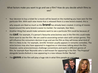 Your decision to buy a ticket for a movie will be based on the marketing you have seen for the particular film. With each new movie that is released there is a new brand created, this is why sequels are liked so much as the brand has already been created. A string of movies based around the same brand is easier to market. For example, Star Wars.Another thing that would make someone want to see a particular film could be because of the cast. For example, if a person’s favourite actor/actress was in the film this could make them want to see the film. We are used to associating certain stars with certain genres. This will influence the consumers decision to go and see the film as they will know what kind of film it is likely to be. For example, Jennifer Aniston usually appears in romantic comedies. The actor/actress may also have appeared in magazines or interviews talking about the film. However, some actors/actresses challenge conventions and work in different genres of film, for example Ryan Reynolds who is well known for appearing in the film ‘The Proposal’ alongside Sandra Bullock is now appearing in a new-release thriller ‘Buried’.The genre of the film will play a huge role in what films people go and see. What factors make you want to go and see a film? How do you decide which films to see?