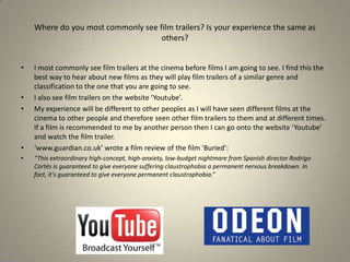 I most commonly see film trailers at the cinema before films I am going to see. I find this the best way to hear about new films as they will play film trailers of a similar genre and classification to the one that you are going to see. I also see film trailers on the website ‘Youtube’. My experience will be different to other peoples as I will have seen different films at the cinema to other people and therefore seen other film trailers to them and at different times. If a film is recommended to me by another person then I can go onto the website ‘Youtube’ and watch the film trailer.‘www.guardian.co.uk’ wrote a film review of the film ‘Buried’: “This extraordinary high-concept, high-anxiety, low-budget nightmare from Spanish director Rodrigo Cortés is guaranteed to give everyone suffering claustrophobia a permanent nervous breakdown. In fact, it's guaranteed to give everyone permanent claustrophobia.”Where do you most commonly see film trailers? Is your experience the same as others?
