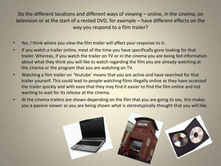 Yes, I think where you view the film trailer will affect your response to it.If you watch a trailer online, most of the time you have specifically gone looking for that trailer. Whereas, if you watch the trailer on TV or in the cinema you are being fed information about what they think you will like to watch regarding the film you are already watching at the cinema or the program that you are watching on TV. Watching a film trailer on ‘Youtube’ means that you are active and have searched for that trailer yourself. This could lead to people watching films illegally online as they have accessed the trailer quickly and with ease that they may find it easier to find the film online and not wanting to wait for its release at the cinema. At the cinema trailers are shown depending on the film that you are going to see, this makes you a passive viewer as you are being shown what is stereotypically thought that you will like. Do the different locations and different ways of viewing – online, in the cinema, on television or at the start of a rented DVD, for example – have different effects on the way you respond to a film trailer?