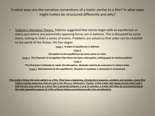 Todorov’s Narrative Theory: Todorov suggested that stories begin with an equilibrium or status quo where any potentially opposing forces are in balance. This is disrupted by some event, setting in chain a series of events. Problems are solved so that order can be restored to the world of the fiction. His five stages: Stage 1 A state of equilibrium is defined.Stage 2Disruption to the equilibrium by some action or crisis.Stage 3 The Character's) recognition that there has been a disruption, setting goals to resolve problem.Stage 4 The Character's) attempt to repair the disruption, obstacles need to be overcome to restore order.Stage 5 Reinstatment to the equilibrium. Situation is resolved, a conclusion is announced.Film trailers follow the same pattern as a film. They have a beginning, introductory sequence, problem and solution. Some film trailers include sequences that are not in the film e.g. Hitchcock’s ‘Psycho’. A film trailer will always be less that 2 and a half minutes long where as a short film is generally between 2 and 15 minutes. A trailer will often be structured around the most appealing aspects of a film without taking conventional order into considerationIn what ways are the narrative conventions of a trailer similar to a film? In what ways might trailers be structured differently and why?