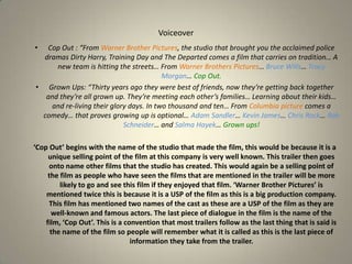 VoiceoverCop Out : “From Warner Brother Pictures, the studio that brought you the acclaimed police dramas Dirty Harry, Training Day and The Departed comes a film that carries on tradition… A new team is hitting the streets… From Warner Brothers Pictures… Bruce Wills… Tracy Morgan… Cop Out.Grown Ups: “Thirty years ago they were best of friends, now they’re getting back together and they’re all grown up. They’re meeting each other’s families… Learning about their kids… and re-living their glory days. In two thousand and ten… From Columbia picture comes a comedy… that proves growing up is optional… Adam Sandler… Kevin James… Chris Rock… Rob Schneider… and Salma Hayek… Grown ups!‘Cop Out’ begins with the name of the studio that made the film, this would be because it is a unique selling point of the film at this company is very well known. This trailer then goes onto name other films that the studio has created. This would again be a selling point of the film as people who have seen the films that are mentioned in the trailer will be more likely to go and see this film if they enjoyed that film. ‘Warner Brother Pictures’ is mentioned twice this is because it is a USP of the film as this is a big production company. This film has mentioned two names of the cast as these are a USP of the film as they are well-known and famous actors. The last piece of dialogue in the film is the name of the film, ‘Cop Out’. This is a convention that most trailers follow as the last thing that is said is the name of the film so people will remember what it is called as this is the last piece of information they take from the trailer.  