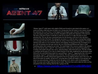 ‘Hitman; Agent 47’ trailer opens with a depth of field zoom focused on a gun aimed at the camera, as it
zooms out further a bald man raises his head so he is facing away from the camera in slow motion, towards
the suited man who is out of focus. As this happens the non diegetic music intensifies creating a dramatic
scene and suspense, the guitar creates an intense atmosphere and signifies the importance of the character.
The music is the kind of music I would like to create for my trailer as it is edgy and suites an action
adventure film. The way the man is positioned means the shot becomes a close up of a bar code that is
imprinted in the back of his head. Also during this movement it is visible the man is wearing black leading
us to stereotype from the mise en scène that the man sitting in front of the gun is the antagonist. I loved the
opening to this trailer as it was extremely effective and engaging, leaving questions that encouraged you to
give your full attention, the shot types used for this were interesting and different and I hope to create
something similar when creating my own trailer. The sound bridge of the voiceover explains to the audience
the man with the bar code is ‘Agent 47’, this is followed by a close up of his suit jacket being pulled way
revealing a belt loaded with guns and a red tie, indicating danger, death, blood and action. The idea of death
is continued with the point of view shot of a bullet being put on the table, heightened by the pleonastic sound
followed by the same bullet being loaded into a gun pointing at ‘Agent 47’, suggesting the man in the suit is
interrogating ‘Agent 47’ and potentially wants to kill him. This idea is backed up by the location of an
interrogation room, possibly underground suggested by the low key lighting and grey tones to the scene. The
titles for the trailer are metallic, red and silver, conveying ideas of death and imagery of cars and guns, key
items to an action adventure. Another key item for this genre is CGI, which is used a lot throughout this
trailer, for scenes such as fights explosions and car stunts. These have been used to make the trailer exciting
and packed with action, imitating what the film is going to be like
✤ https://www.youtube.com/watch?v=alQlJDRnQkE
 