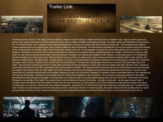 The Maze Runner: Scorch Trials trailer is heavily edited to create a futuristic dystopia, further created by the non diegetic music made by electric piano and
drums which sound postmodern and build suspense. CGI is used to create unrealistic landscapes and props. The trailer opens with flashbacks to the previous
film ‘The Maze Runner’ with a voiceover explaining the previous film’s outcome and closes with ‘Now it’s time for phase two’. The transitions were fades to
create suspense and low key lighting was used to further create the idea of flashbacks. The next scene is transitioned by a cut of an extreme long shot tracking
as the camera follows a helicopter, both of which have been created using CGI. As this appears on screen the music fades slightly and a voiceover of a man
declares ‘ Welcome to the Scorch’ who is shown in the next clip walking in a long leather jacker symbolising power and wealth. Underneath he wears a clean
white roll neck, this contrasting with the dark colours the group of teenagers are wearing and heightens their dirtiness. As the trailer goes on it is established
that the teenagers and adults have a very different mise en scéne as there is a divide in the colour scheme and types of material used for their clothing. The
adults are wearing black, signifying death, possibly danger or evilness, some are dressed in protective clothing and are carrying guns, whether this is keep the
teenagers under control or whether it is to protect them is not established. The teens are wearing greys and browns covered in dirt at the beginning of the
trailer, they are shown showering and then in clean greys and blues as they are seated in a cafe, which has blue lighting and looks clinically clean, suiting the
environment and idea of a scientific organisation that runs throughout the trailer. The statuses of the two groups (adults and children/teens) are shown through
the angles of the camera, there are high angled, low levels panning of the group of teenagers running showing empowerment and freedom. However when
inside there is a low level camera shot on the children tracking to a high level on the adult, standing in a powerful stance overlooking them all. He is standing up
and they are all sat down, making him look powerful and the children look obedient but with innocence. The voiceover is extremely powerful in this trailer (
something that would be good to recreate in my own trailer) as it matches what is on screen without giving away too much of the film. The woman who spoke
first goes on to say later in the trailer;‘The course of your lives will determine the rest of humanity…into light or darkness’ – as she says the word ‘light’ a
romantic scene with light shining from behind is shown and the word ‘darkness’ is a dark scene in a run down building at a high level and angle of the group
running away in a long shot, making them look small and powerless, signifying this is a dark time for them and things are not going their way. The titles for the
trailer consist of a dusty background that the titles fade out from, matching the theme of a desert location, the words made to look like building blocks or stone,
giving the idea that they are man made and therefore could be foreshadowing that the environment the film is set in is not intact real and is all a set up.
Trailer Link:
 