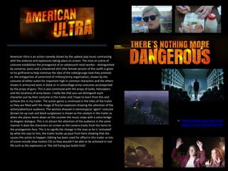 ✤ https://www.youtube.com/
watch?v=bLGFwkRx2HA
American Ultra is an action comedy shown by the upbeat pop music contrasting
with the violence and explosions taking place on screen. The mise en scène of
costume establishes the protagonist of an adolescent retail worker - distinguished
by converse, jeans and a checkered shirt (the female version of this outfit is given
to his girlfriend to help continue the idea of the indie/grunge look they achieve)
vs. the antagonists of some kind of military/army organisation, shown by the
costume of either suites for important high in common characters and the others
shown in armoured vests in black or in camouflage army costumes accompanied
by the props of guns. This is also continued with the props of tanks, helicopters
and the locations of army bases. I really like that you can distinguish each
character just by their costume in this trailer and I hope to learn from this and
achieve this in my trailer. The action genre is continued in the titles of the trailer
as they are filled with the image of fire/an explosion drawing the attention of the
action/adventure audience. The woman dressed in stereotypical ‘agent’ costume
(brown tie up coat and black sunglasses) is shown as the catalyst in the trailer as
when she places items down on the counter the music stops with a voice bridge
to diegetic dialogue. This is to attract the attention of the audience in the same
manner it does the characters on screen as the camera tracks from the items to
the protagonists face. This is to signify the change in the man as he is ‘activated’
by what she says to him, the trailer builds up pace from here showing that she
causes the action to happen. Editing has been used for effect in this trailer as lots
of scene include slow motion CGI as they wouldn't be able to be achieved in real
life such as the explosions or ‘the old frying pan bullet trick’.
 