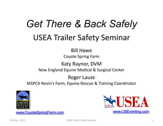 Get There & Back Safely
Bill Hawe
Coyote Spring Farm
Katy Raynor, DVM
New England Equine Medical & Surgical Center
Roger Lauze
MSPCA Nevin’s Farm, Equine Rescue & Training Coordinator
1
www.CoyoteSpringFarm.com
USEA Trailer Safety SeminarOctober, 2015
www.USEventing.com
USEA Trailer Safety Seminar
 