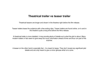 Theatrical trailer vs teaser trailer
Theatrical teasers are longer and shown in the theatres right before the film release.
Teaser trailers tease the audience with a few exiting clips. Teaser trailers are found online, on tv and in
the theatre's quite a long time before the films release.
A theatrical trailer is more detailed, it may provide plenty of details as to what the plot is about. Many
modern trailers in fact seem to give away too much information ahead of time and thus ruin part of the
surprise.
A teaser on the other hand is specially that , it is meant to tease. They don’t reveal any significant plot
details and are only meant to give a minor glimpse what is to come.
 