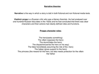 Narrative theories
Narrative is the way in which a story is told in both fictional and non fictional media texts.
Vladimir propp is a Russian critic who was a literary theorists. He had analysed over 
one hundred Russian fairy-tales in the 1920s and he had concluded that there was clear 
characters and their actions had clearly defined roles and functions.
Propps character roles:
The hero(seeks something)
The villain (opposes the hero)
The donor(helps the hero)
The dispatcher(sends the hero on his way)
The false hero(falsely assuming the role of the .hero)
The helper (gives support to the hero)
The princess (the reward for the hero, but also needs protection for the villain
Her father
 